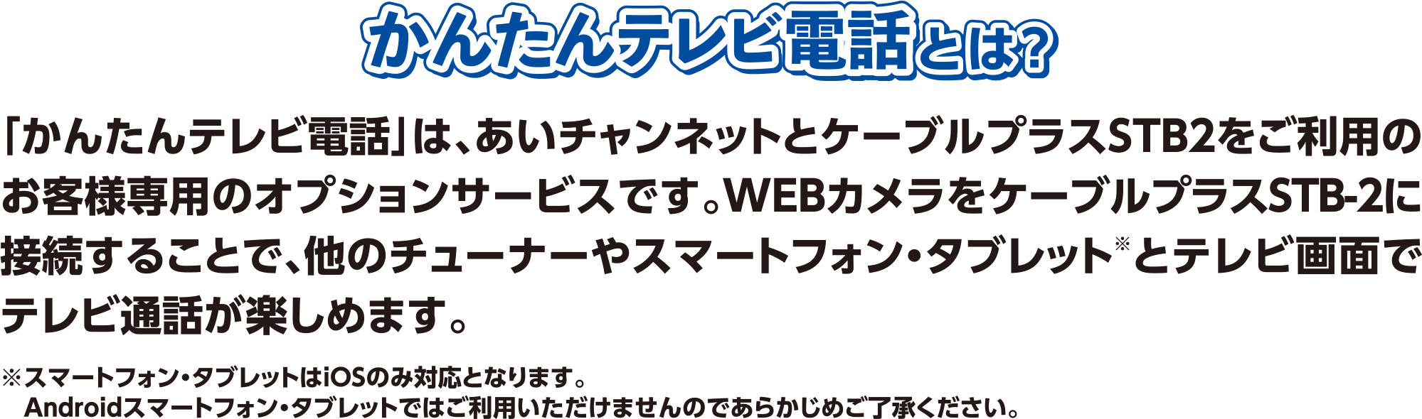 「かんたんテレビ電話」は、あいチャンネットとケーブルプラスSTB2をご利用のお客様専用のオプションサービスです。WEBカメラをケーブルプラスSTB-2に接続することで、他のチューナーやスマートフォン・タブレット※とテレビ画面でテレビ通話が楽しめます。